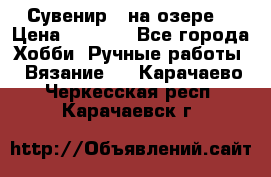 Сувенир “ на озере“ › Цена ­ 1 250 - Все города Хобби. Ручные работы » Вязание   . Карачаево-Черкесская респ.,Карачаевск г.